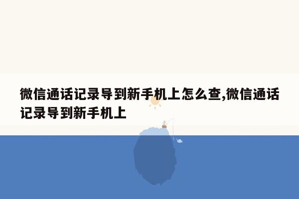 微信通话记录导到新手机上怎么查,微信通话记录导到新手机上