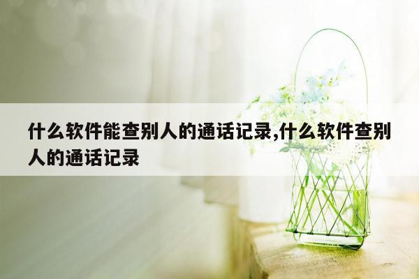 什么软件能查别人的通话记录,什么软件查别人的通话记录