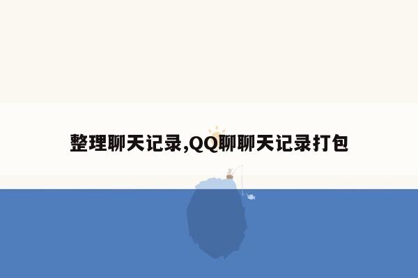 整理聊天记录,QQ聊聊天记录打包