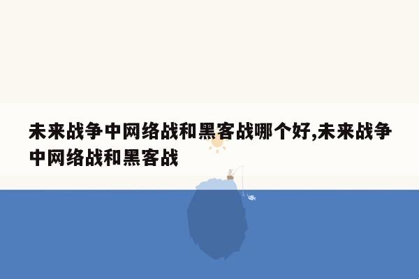 未来战争中网络战和黑客战哪个好,未来战争中网络战和黑客战