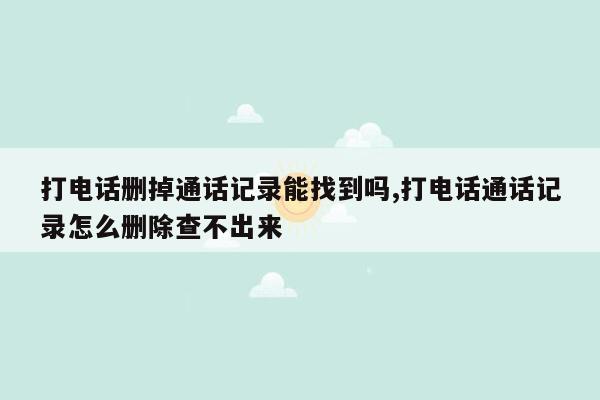 打电话删掉通话记录能找到吗,打电话通话记录怎么删除查不出来