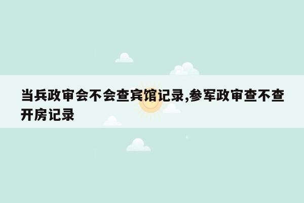 当兵政审会不会查宾馆记录,参军政审查不查开房记录