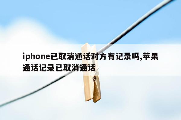 iphone已取消通话对方有记录吗,苹果通话记录已取消通话