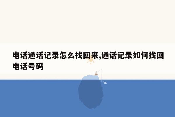 电话通话记录怎么找回来,通话记录如何找回电话号码