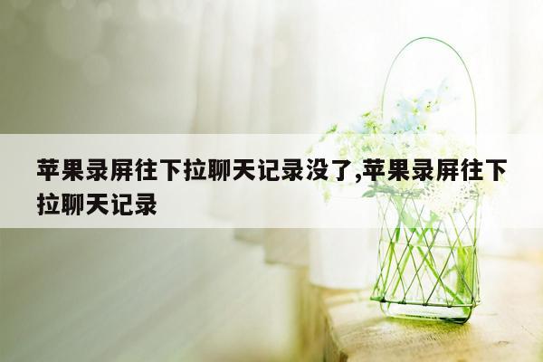 苹果录屏往下拉聊天记录没了,苹果录屏往下拉聊天记录