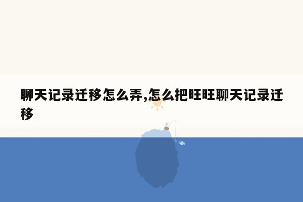 聊天记录迁移怎么弄,怎么把旺旺聊天记录迁移