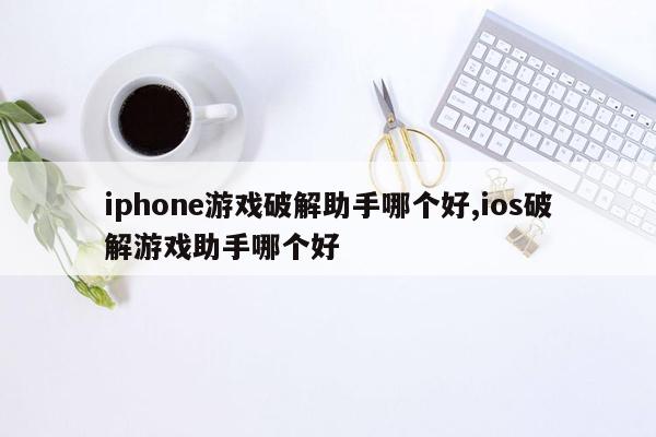 iphone游戏破解助手哪个好,ios破解游戏助手哪个好