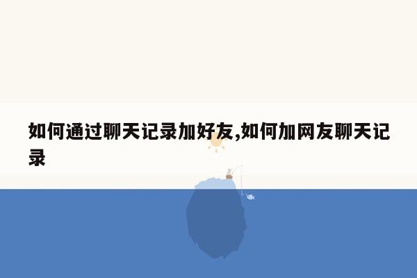 如何通过聊天记录加好友,如何加网友聊天记录