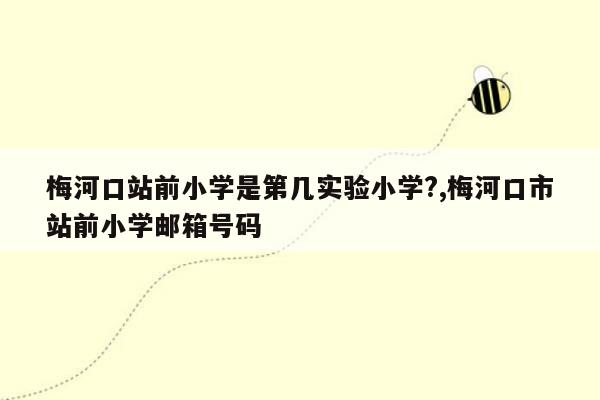 梅河口站前小学是第几实验小学?,梅河口市站前小学邮箱号码