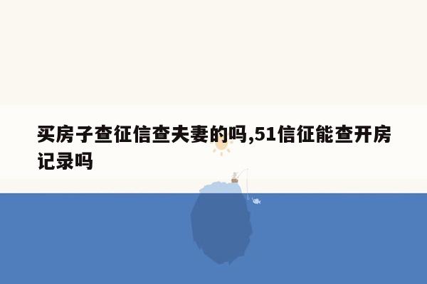 买房子查征信查夫妻的吗,51信征能查开房记录吗