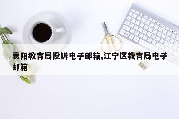 襄阳教育局投诉电子邮箱,江宁区教育局电子邮箱