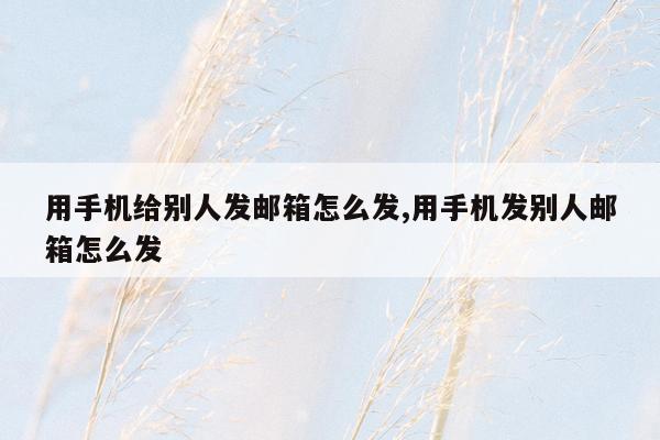 用手机给别人发邮箱怎么发,用手机发别人邮箱怎么发