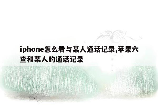 iphone怎么看与某人通话记录,苹果六查和某人的通话记录