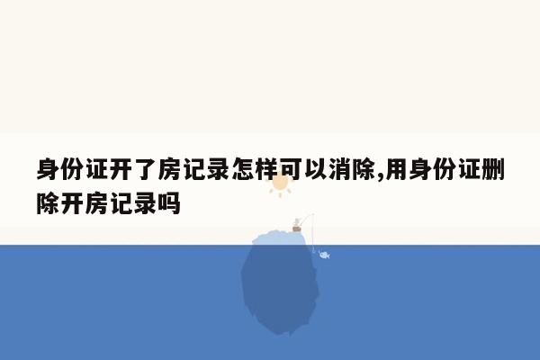 身份证开了房记录怎样可以消除,用身份证删除开房记录吗