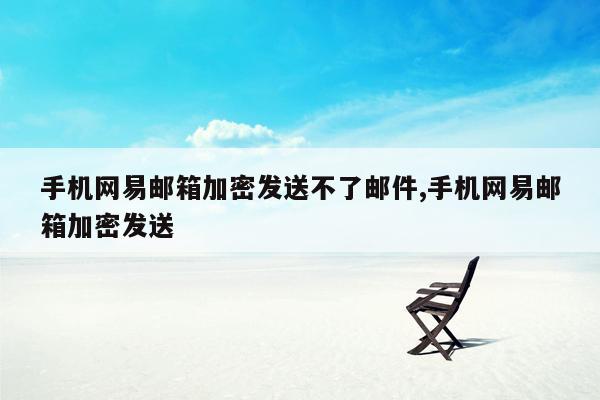 手机网易邮箱加密发送不了邮件,手机网易邮箱加密发送