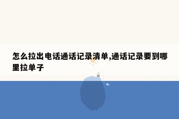 怎么拉出电话通话记录清单,通话记录要到哪里拉单子