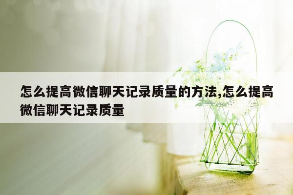 怎么提高微信聊天记录质量的方法,怎么提高微信聊天记录质量