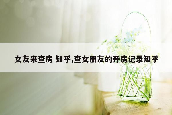 女友来查房 知乎,查女朋友的开房记录知乎