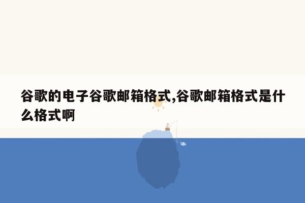 谷歌的电子谷歌邮箱格式,谷歌邮箱格式是什么格式啊