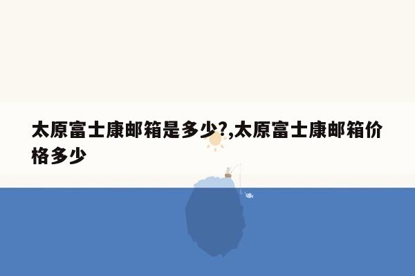 太原富士康邮箱是多少?,太原富士康邮箱价格多少