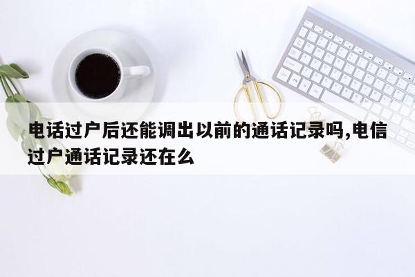 电话过户后还能调出以前的通话记录吗,电信过户通话记录还在么