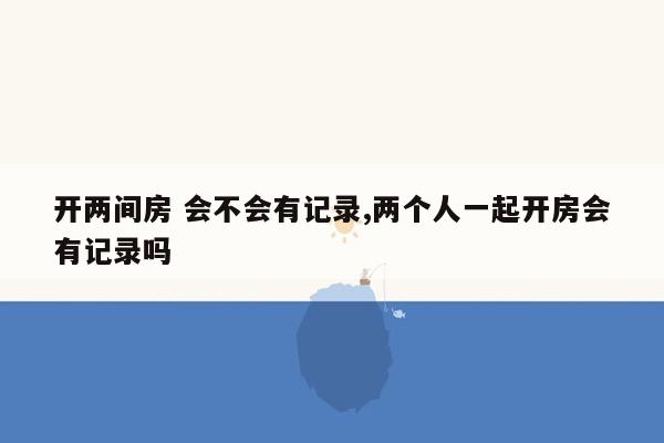 开两间房 会不会有记录,两个人一起开房会有记录吗