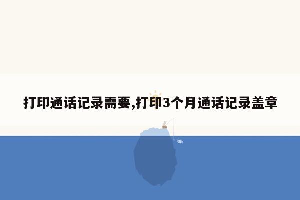 打印通话记录需要,打印3个月通话记录盖章