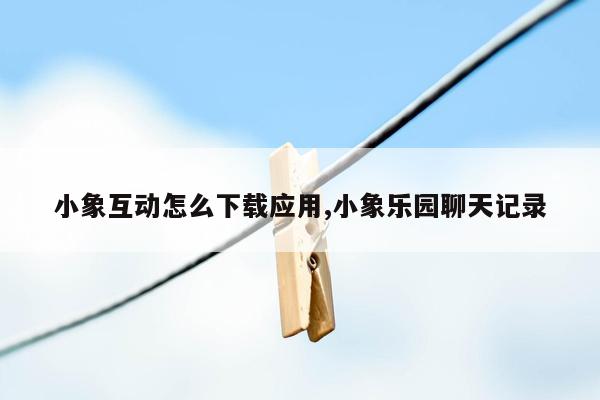 小象互动怎么下载应用,小象乐园聊天记录