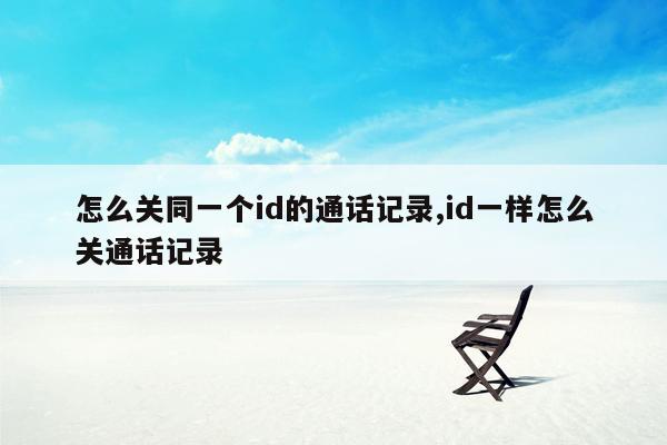 怎么关同一个id的通话记录,id一样怎么关通话记录