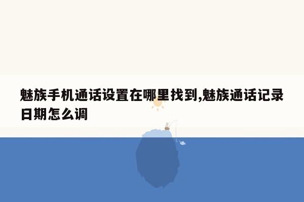 魅族手机通话设置在哪里找到,魅族通话记录日期怎么调