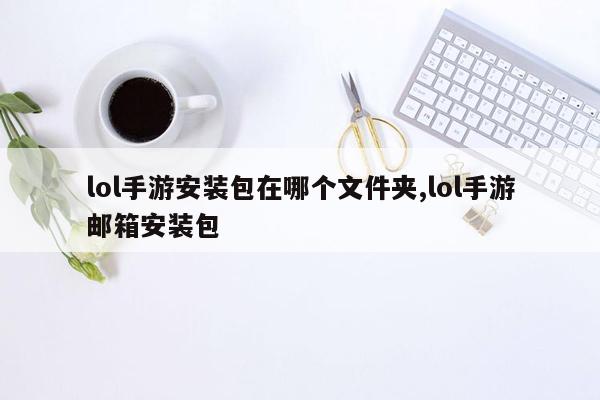 lol手游安装包在哪个文件夹,lol手游邮箱安装包