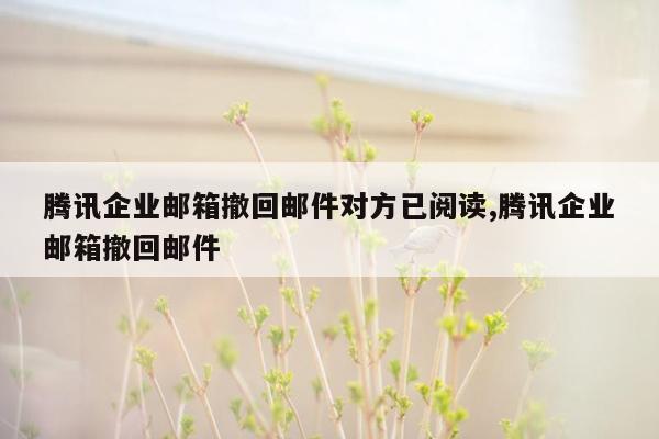 腾讯企业邮箱撤回邮件对方已阅读,腾讯企业邮箱撤回邮件