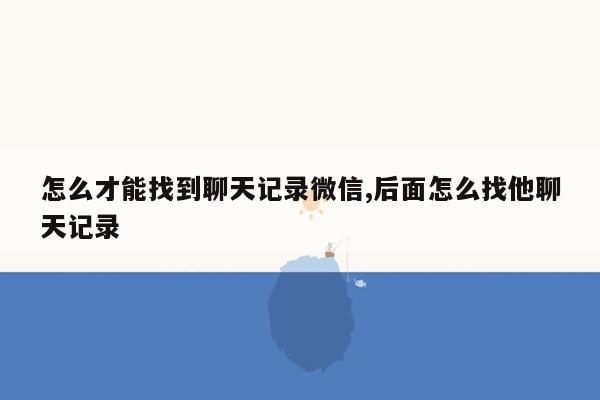 怎么才能找到聊天记录微信,后面怎么找他聊天记录