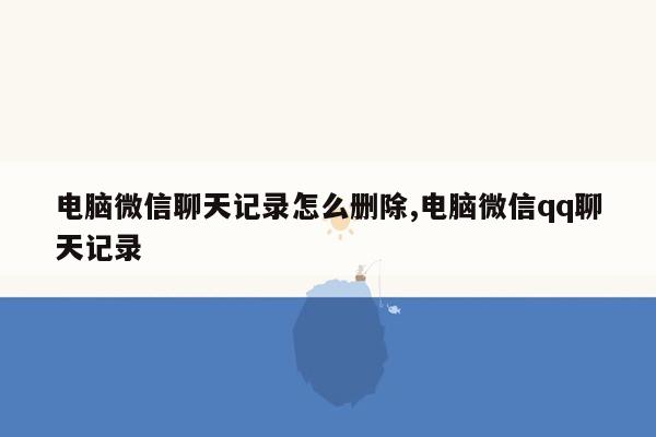 电脑微信聊天记录怎么删除,电脑微信qq聊天记录