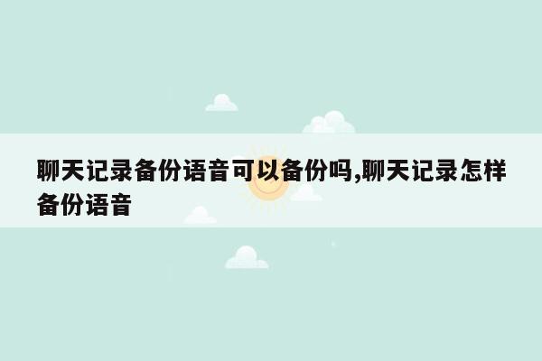 聊天记录备份语音可以备份吗,聊天记录怎样备份语音