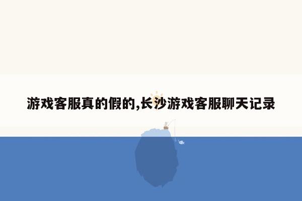 游戏客服真的假的,长沙游戏客服聊天记录