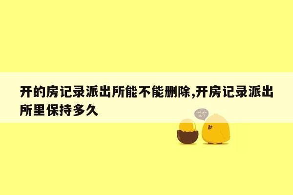 开的房记录派出所能不能删除,开房记录派出所里保持多久