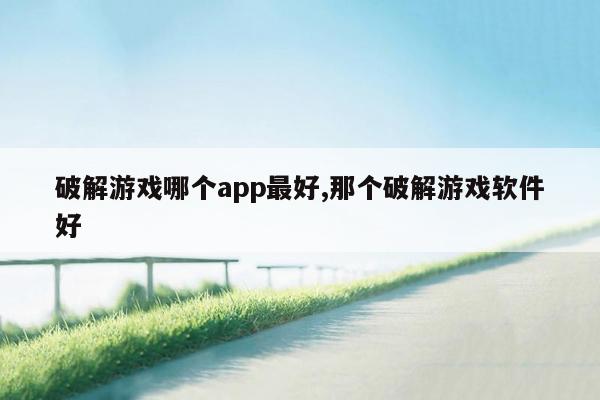 破解游戏哪个app最好,那个破解游戏软件好