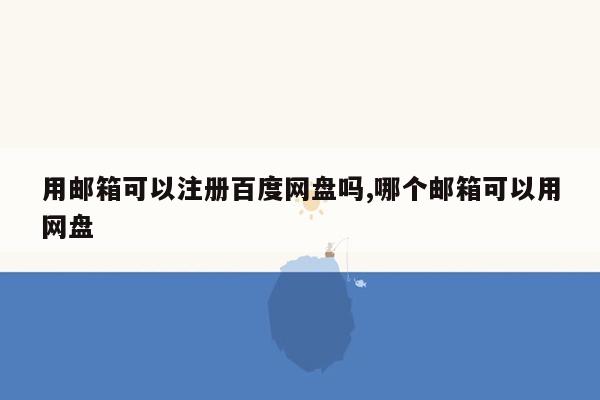 用邮箱可以注册百度网盘吗,哪个邮箱可以用网盘