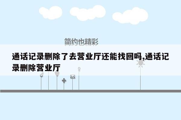 通话记录删除了去营业厅还能找回吗,通话记录删除营业厅