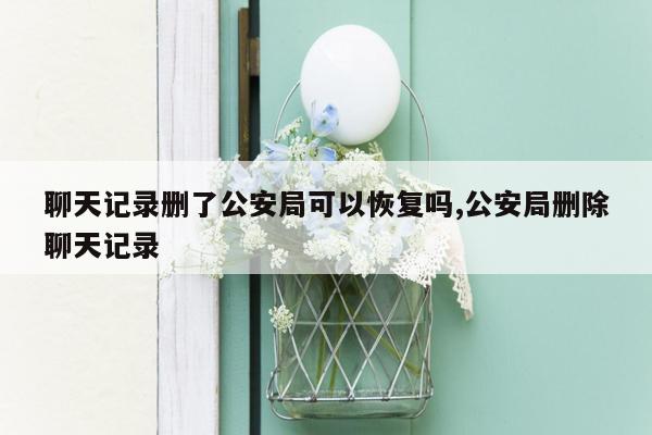 聊天记录删了公安局可以恢复吗,公安局删除聊天记录