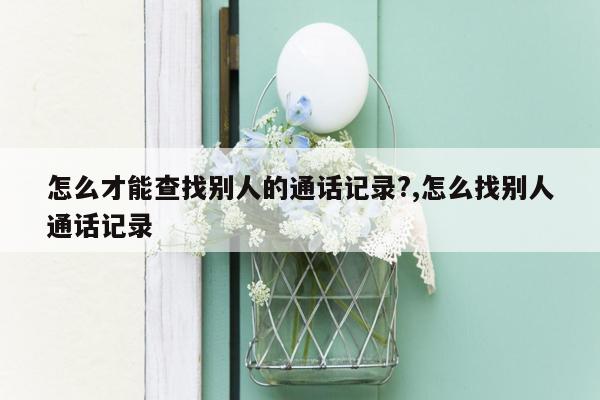 怎么才能查找别人的通话记录?,怎么找别人通话记录