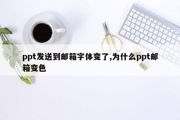 ppt发送到邮箱字体变了,为什么ppt邮箱变色