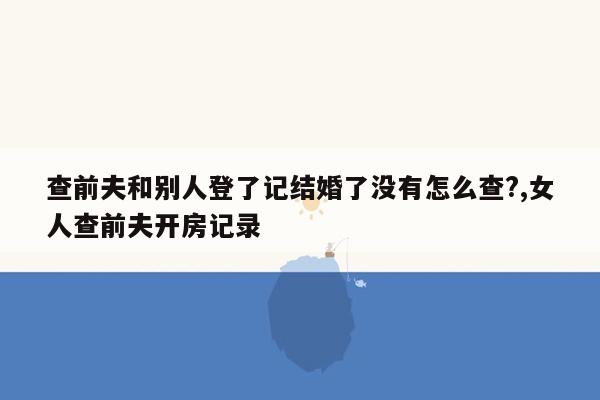 查前夫和别人登了记结婚了没有怎么查?,女人查前夫开房记录