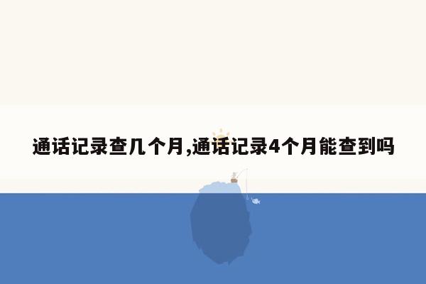 通话记录查几个月,通话记录4个月能查到吗