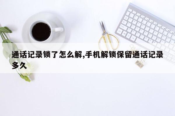 通话记录锁了怎么解,手机解锁保留通话记录多久