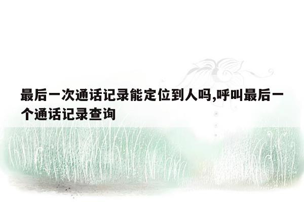 最后一次通话记录能定位到人吗,呼叫最后一个通话记录查询