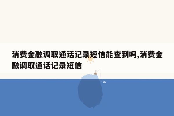 消费金融调取通话记录短信能查到吗,消费金融调取通话记录短信