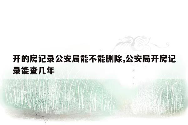 开的房记录公安局能不能删除,公安局开房记录能查几年