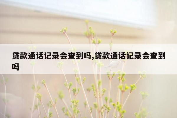 贷款通话记录会查到吗,贷款通话记录会查到吗